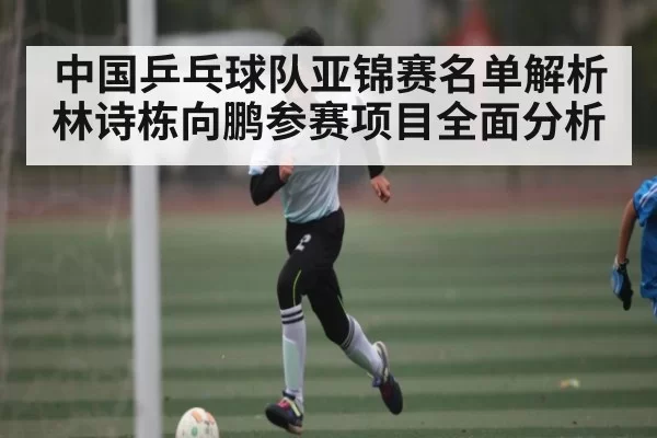 中国乒乓球队亚锦赛名单解析 林诗栋向鹏参赛项目全面分析 - iwon88cc